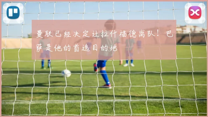 曼联已经决定让拉什福德离队！巴萨是他的首选目的地