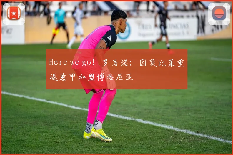 Here we go！罗马诺：因莫比莱重返意甲加盟博洛尼亚