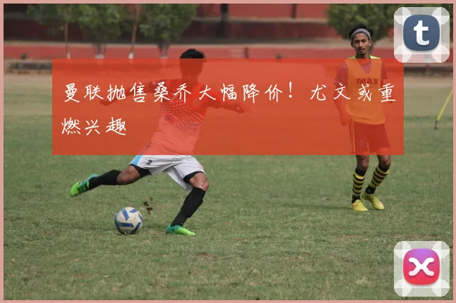 曼联抛售桑乔大幅降价！尤文或重燃兴趣